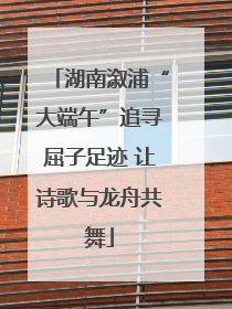 湖南溆浦“大端午”追寻屈子足迹 让诗歌与龙舟共舞