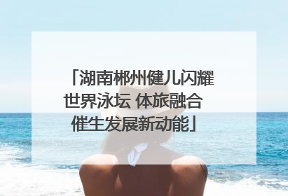 湖南郴州健儿闪耀世界泳坛 体旅融合催生发展新动能