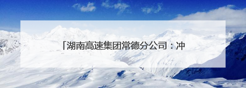 湖南高速集团常德分公司：冲刺“双过半” 全力保安畅