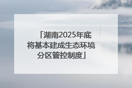 湖南2025年底将基本建成生态环境分区管控制度