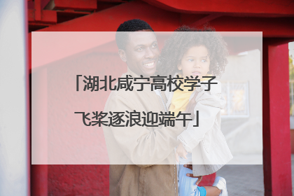 湖北咸宁高校学子飞桨逐浪迎端午