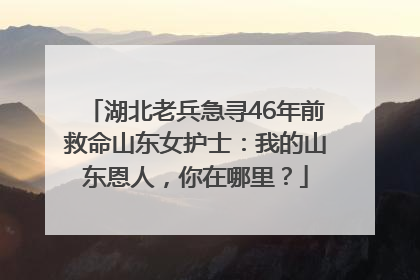 湖北老兵急寻46年前救命山东女护士：我的山东恩人，你在哪里？