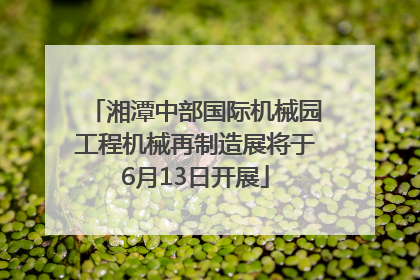 湘潭中部国际机械园工程机械再制造展将于6月13日开展