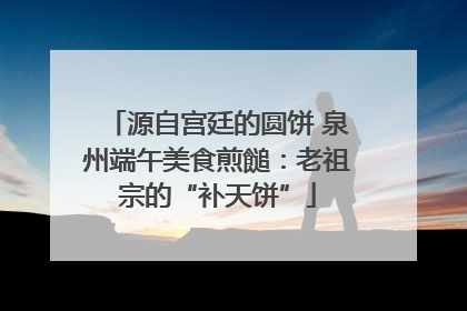 源自宫廷的圆饼 泉州端午美食煎䭔：老祖宗的“补天饼”
