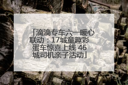 滴滴专车六一暖心联动：17城童趣彩蛋车惊喜上线 46城司机亲子活动