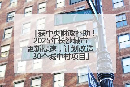 获中央财政补助！2025年长沙城市更新提速，计划改造30个城中村项目