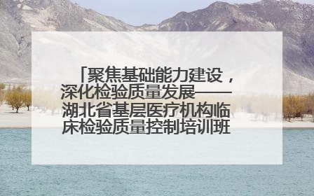 聚焦基础能力建设，深化检验质量发展——湖北省基层医疗机构临床检验质量控制培训班（孝感站）成功举办