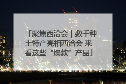 聚焦西洽会｜数千种土特产亮相西洽会 来看这些“爆款”产品