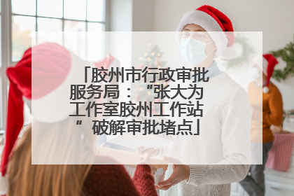 胶州市行政审批服务局：“张大为工作室胶州工作站”破解审批堵点