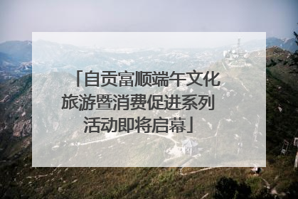 自贡富顺端午文化旅游暨消费促进系列活动即将启幕