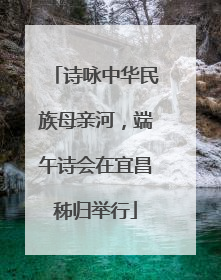 诗咏中华民族母亲河，端午诗会在宜昌秭归举行