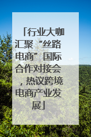 行业大咖汇聚“丝路电商”国际合作对接会，热议跨境电商产业发展