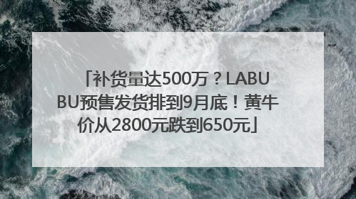 补货量达500万？LABUBU预售发货排到9月底！黄牛价从2800元跌到650元