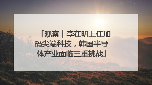 观察｜李在明上任加码尖端科技，韩国半导体产业面临三重挑战