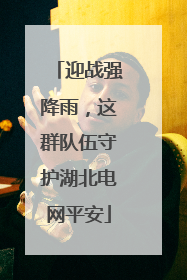 迎战强降雨，这群队伍守护湖北电网平安