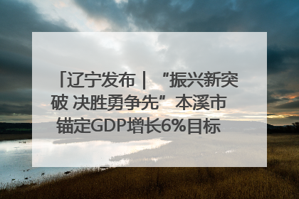 辽宁发布｜“振兴新突破 决胜勇争先”本溪市锚定GDP增长6%目标推进十项重点工作