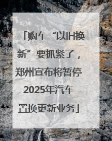 购车“以旧换新”要抓紧了，郑州宣布将暂停2025年汽车置换更新业务