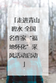 走进青山碧水 全国名作家“福地怀化”采风活动启动