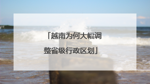 越南为何大幅调整省级行政区划