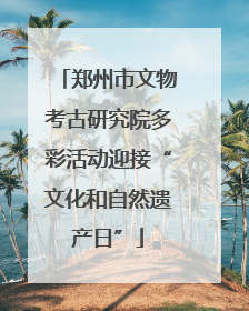 郑州市文物考古研究院多彩活动迎接“文化和自然遗产日”