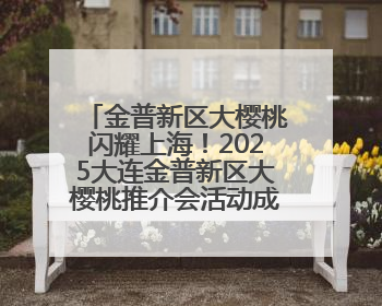 金普新区大樱桃闪耀上海！2025大连金普新区大樱桃推介会活动成功举办！