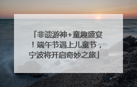 非遗游神+童趣盛宴！端午节遇上儿童节，宁波将开启奇妙之旅