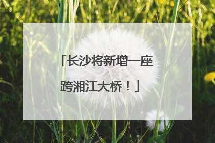 长沙将新增一座跨湘江大桥！