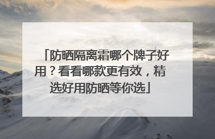防晒隔离霜哪个牌子好用？看看哪款更有效，精选好用防晒等你选