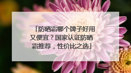 防晒霜哪个牌子好用又便宜？国家认证防晒霜推荐，性价比之选