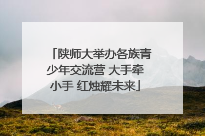 陕师大举办各族青少年交流营 大手牵小手 红烛耀未来