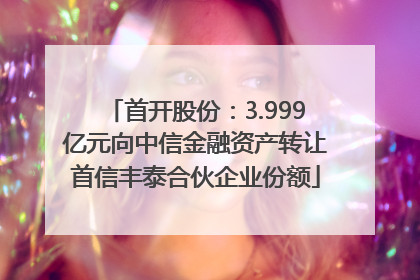 首开股份：3.999亿元向中信金融资产转让首信丰泰合伙企业份额