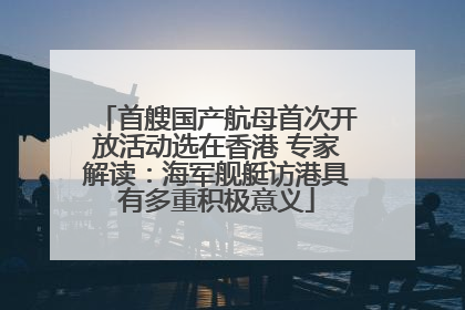 首艘国产航母首次开放活动选在香港 专家解读：海军舰艇访港具有多重积极意义