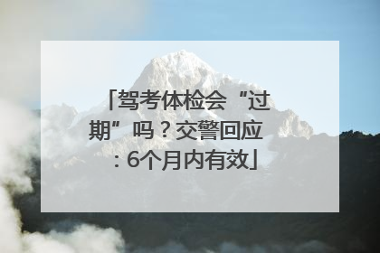 驾考体检会“过期”吗？交警回应：6个月内有效