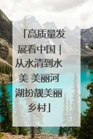高质量发展看中国｜从水清到水美 美丽河湖扮靓美丽乡村