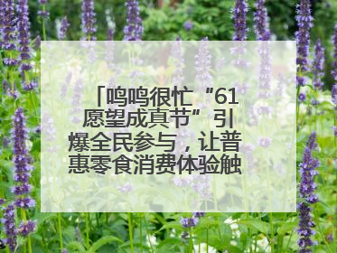 鸣鸣很忙“61 愿望成真节”引爆全民参与，让普惠零食消费体验触手可及