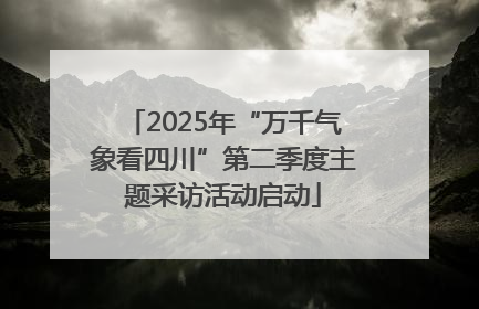 2025年“万千气象看四川”第二季度主题采访活动启动