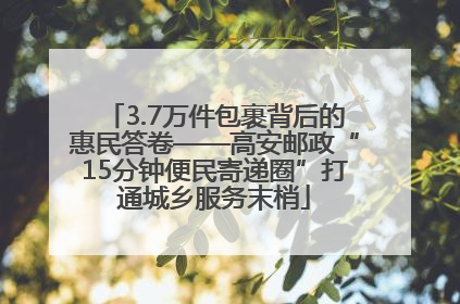 3.7万件包裹背后的惠民答卷——高安邮政“15分钟便民寄递圈”打通城乡服务末梢