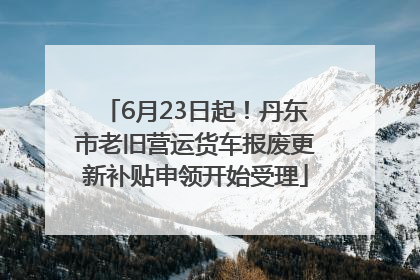 6月23日起！丹东市老旧营运货车报废更新补贴申领开始受理